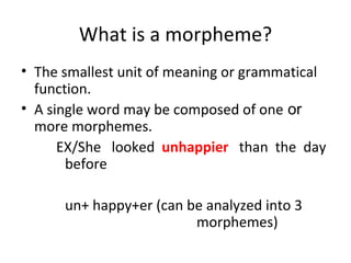 What is a morpheme? The smallest unit of meaning or grammatical function. A single word may be composed of one  or  more morphemes. EX/She  looked  unhappier  than  the  day  before un+ happy+er (can be analyzed into 3  morphemes) 