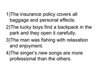 1)The insurance policy covers all baggage and personal effects. 2)The lucky boys find a backpack in the park and they open it carefully. 3)The man was fishing with relaxation and enjoyment. 4)The singer’s new songs are more professional than the others. 