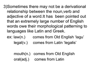 3)Sometimes there may not be a derivational relationship between the noun,verb and adjective of a word.It has  been pointed out that an extremely large number of English words owe their morphological patterning to languages like Latin and Greek. ex:  law(n.)  comes from Old English ‘lagu’   legal(v.)  comes from Latin ‘legalis’   mouth(n.)  comes from Old English   oral(adj.)  comes from Latin 