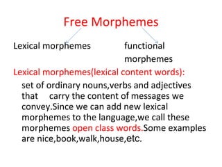 Free Morphemes Lexical morphemes functional  morphemes Lexical morphemes(lexical content words): set of ordinary nouns,verbs and adjectives that  carry the content o f  messages we   convey.Since we can add new lexical morphemes to the language,we call these morphemes  open class words. Some examples are nice,book,walk,house, etc . 