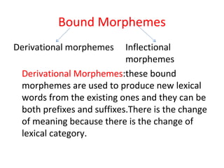 Bound Morphemes Derivational morphemes Inflectional  morphemes Derivational Morphemes :these bound morphemes are used to produce new lexical words from the existing ones and they can be both prefixes and suffixes.There is the change of meaning because there is the change of lexical category. 
