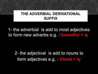 1- the adverbial is add to most adjectives
to form new adverbs e.g. : beautiful + ly
2- the adjectival is add to nouns to
form adjectives e.g. : friend + ly
THE ADVERBIAL DERIVATIONAL
SUFFIX
 