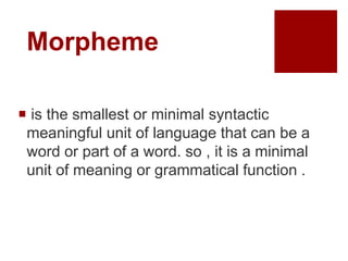 Morpheme
 is the smallest or minimal syntactic
meaningful unit of language that can be a
word or part of a word. so , it is a minimal
unit of meaning or grammatical function .
 