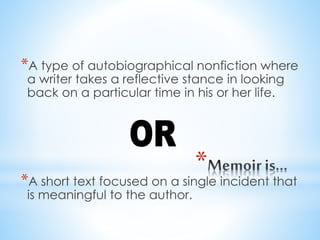 *
*A type of autobiographical nonfiction where
a writer takes a reflective stance in looking
back on a particular time in his or her life.
*A short text focused on a single incident that
is meaningful to the author.
 
