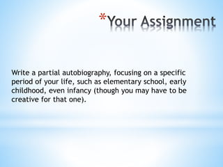 *
Write a partial autobiography, focusing on a specific
period of your life, such as elementary school, early
childhood, even infancy (though you may have to be
creative for that one).
 