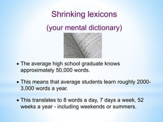  The average high school graduate knows
approximately 50,000 words.
 This means that average students learn roughly 2000-
3,000 words a year.
 This translates to 8 words a day, 7 days a week, 52
weeks a year - including weekends or summers.
Shrinking lexicons
(your mental dictionary)
 