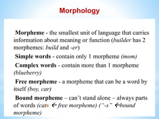 Morphology
Morpheme - the smallest unit of language that carries
information about meaning or function (builder has 2
morphemes: build and -er)
Simple words - contain only 1 morpheme (mom)
Complex words - contain more than 1 morpheme
(blueberry)
Free morpheme - a morpheme that can be a word by
itself (boy, car)
Bound morpheme – can’t stand alone – always parts
of words (cats  free morpheme) (“-s” bound
morpheme)
 