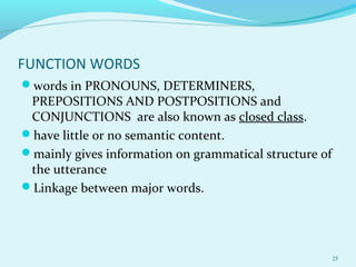 FUNCTION WORDS
words in PRONOUNS, DETERMINERS,
PREPOSITIONS AND POSTPOSITIONS and
CONJUNCTIONS are also known as closed class.
have little or no semantic content.
mainly gives information on grammatical structure of
the utterance
Linkage between major words.
25
 