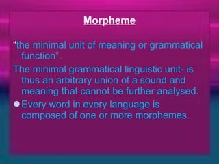 Morpheme “ the minimal unit of meaning or grammatical function”. The minimal grammatical linguistic unit- is thus an arbitrary union of a sound and meaning that cannot be further analysed.  Every word in every language is composed of one or more morphemes.  