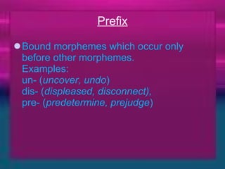 Prefix Bound morphemes which occur only before other morphemes.  Examples:  un- ( uncover, undo )  dis- ( displeased, disconnect),   pre- ( predetermine, prejudge ) 