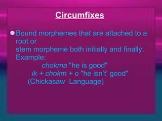 Circumfixes   Bound morphemes that are attached to a root or  stem morpheme both initially and finally.  Example:               chokma  "he is good"           ik + chokm + o  "he isn’t’ good"         (Chickasaw  Language) 