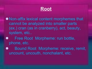 Root Non-affix lexical content morphemes that cannot be analyzed into smaller parts   (ex.) cran (as in cranberry), act, beauty, system, etc..         Free Root  Morpheme: run bottle, phone, etc.        Bound Root  Morpheme: receive, remit, uncount, uncouth, nonchalant, etc.    