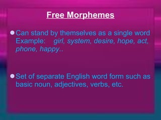 Free Morphemes Can stand by themselves as a single word Example:     girl, system, desire, hope, act, phone, happy. .     Set of separate English word form such as basic noun, adjectives, verbs, etc. 