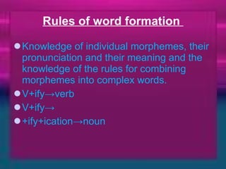 Rules of word formation  Knowledge of individual morphemes, their pronunciation and their meaning and the knowledge of the rules for combining morphemes into complex words. V+ify->verb V+ify-> +ify+ication->noun 