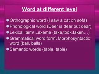 Word at different level Orthographic word (I saw a cat on sofa) Phonological word (Deer is dear but dear) Lexical item\ Lexeme (take,took,taken…) Grammatical word form\ Morphosyntactic word (ball, balls) Semantic words (table, table) 