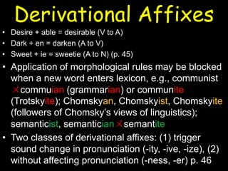 Derivational Affixes
• Desire + able = desirable (V to A)
• Dark + en = darken (A to V)
• Sweet + ie = sweetie (A to N) (p. 45)
• Application of morphological rules may be blocked
when a new word enters lexicon, e.g., communist
ㄨcommuian (grammarian) or communite
(Trotskyite); Chomskyan, Chomskyist, Chomskyite
(followers of Chomsky’s views of linguistics);
semanticist, semanticianㄨsemantite
• Two classes of derivational affixes: (1) trigger
sound change in pronunciation (-ity, -ive, -ize), (2)
without affecting pronunciation (-ness, -er) p. 46
 
