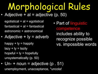 Morphological Rules
• Adjective + al = adjective (p. 50)
egotistical + al = egotistical
fantastical + al = fantastical
astronomic + astronomical
• Adjective + ly = adverb
happy + ly = happily
lazy + ly = lazily
hopeful + ly = hopefully
unsystematically (p. 50)
• Un- + noun = adjective (p . 51)
unemployment, unacceptance, *uncola!
• Part of linguistic
competence
includes ability to
recognize possible
vs. impossible words
 