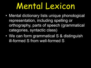 Mental Lexicon
• Mental dictionary lists unique phonological
representation, including spelling or
orthography, parts of speech (grammatical
categories, syntactic class)
• We can form grammatical S & distinguish
ill-formed S from well-formed S
 