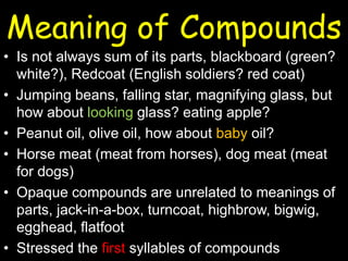 Meaning of Compounds
• Is not always sum of its parts, blackboard (green?
white?), Redcoat (English soldiers? red coat)
• Jumping beans, falling star, magnifying glass, but
how about looking glass? eating apple?
• Peanut oil, olive oil, how about baby oil?
• Horse meat (meat from horses), dog meat (meat
for dogs)
• Opaque compounds are unrelated to meanings of
parts, jack-in-a-box, turncoat, highbrow, bigwig,
egghead, flatfoot
• Stressed the first syllables of compounds
 