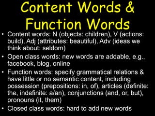 Content Words &
Function Words
• Content words: N (objects: children), V (actions:
build), Adj (attributes: beautiful), Adv (ideas we
think about: seldom)
• Open class words: new words are addable, e.g.,
facebook, blog, online
• Function words: specify grammatical relations &
have little or no semantic content, including
possession (prepositions: in, of), articles (definite:
the, indefinite: a/an), conjunctions (and, or, but),
pronouns (it, them)
• Closed class words: hard to add new words
 