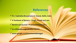 References 
P.C. Vashistha Bryophytes S. Chand, Delhi, India 
A Textbook of Botany-- Singh, Pande and Jain 
Bendre and Kumar—Practical Botany Vol.1 
en.wikipedia.org/wiki/Marchantia 
www.google.co.in/marchantiaimages 
 