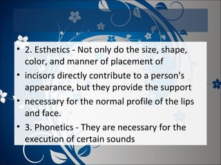 • 2. Esthetics - Not only do the size, shape,
color, and manner of placement of
• incisors directly contribute to a person's
appearance, but they provide the support
• necessary for the normal profile of the lips
and face.
• 3. Phonetics - They are necessary for the
execution of certain sounds

 