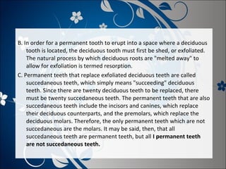 B. In order for a permanent tooth to erupt into a space where a deciduous
tooth is located, the deciduous tooth must first be shed, or exfoliated.
The natural process by which deciduous roots are "melted away" to
allow for exfoliation is termed resorption.
C. Permanent teeth that replace exfoliated deciduous teeth are called
succedaneous teeth, which simply means "succeeding" deciduous
teeth. Since there are twenty deciduous teeth to be replaced, there
must be twenty succedaneous teeth. The permanent teeth that are also
succedaneous teeth include the incisors and canines, which replace
their deciduous counterparts, and the premolars, which replace the
deciduous molars. Therefore, the only permanent teeth which are not
succedaneous are the molars. It may be said, then, that all
succedaneous teeth are permanent teeth, but all I permanent teeth
are not succedaneous teeth.

 