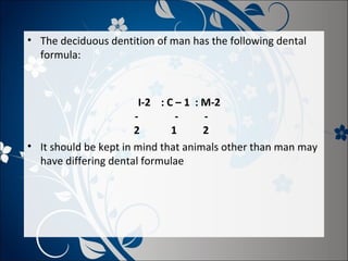 • The deciduous dentition of man has the following dental
formula:

I-2 : C – 1 : M-2
2
1
2
• It should be kept in mind that animals other than man may
have differing dental formulae

 