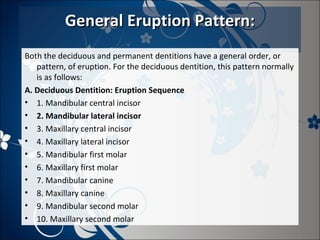 General Eruption Pattern:
Both the deciduous and permanent dentitions have a general order, or
pattern, of eruption. For the deciduous dentition, this pattern normally
is as follows:
A. Deciduous Dentition: Eruption Sequence
• 1. Mandibular central incisor
• 2. Mandibular lateral incisor
• 3. Maxillary central incisor
• 4. Maxillary lateral incisor
• 5. Mandibular first molar
• 6. Maxillary first molar
• 7. Mandibular canine
• 8. Maxillary canine
• 9. Mandibular second molar
• 10. Maxillary second molar

 