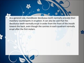 •

As a general rule, mandibular deciduous teeth normally precede their
maxillary counterparts in eruption. It can also be said that the
deciduous teeth normally erupt in order from the front of the mouth
toward the back, even though the canines in each quadrant normally
erupt after the first molars.

 