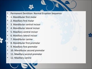 •
•
•
•
•
•
•
•
•
•
•
•
•

Permanent Dentition: Normal Eruption Sequence
1. Mandibular first molar
2. Maxillary first molar
3. Mandibular central incisor
4. Mandibular lateral incisor
5. Maxillary central incisor
6. Maxillary lateral incisor
7. Mandibular canine
8. Mandibular first premolar
9. Maxillary first premolar
10. Mandibular second premolar
11. Maxillary second premolar
12. Maxillary canine

 