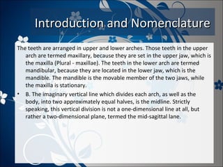 Introduction and Nomenclature
The teeth are arranged in upper and lower arches. Those teeth in the upper
arch are termed maxillary, because they are set in the upper jaw, which is
the maxilla (Plural - maxillae). The teeth in the lower arch are termed
mandibular, because they are located in the lower jaw, which is the
mandible. The mandible is the movable member of the two jaws, while
the maxilla is stationary.
• B. The imaginary vertical line which divides each arch, as well as the
body, into two approximately equal halves, is the midline. Strictly
speaking, this vertical division is not a one-dimensional line at all, but
rather a two-dimensional plane, termed the mid-sagittal lane.

 