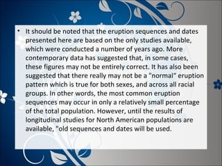 • It should be noted that the eruption sequences and dates
presented here are based on the only studies available,
which were conducted a number of years ago. More
contemporary data has suggested that, in some cases,
these figures may not be entirely correct. It has also been
suggested that there really may not be a "normal“ eruption
pattern which is true for both sexes, and across all racial
groups. In other words, the most common eruption
sequences may occur in only a relatively small percentage
of the total population. However, until the results of
longitudinal studies for North American populations are
available, "old sequences and dates will be used.

 
