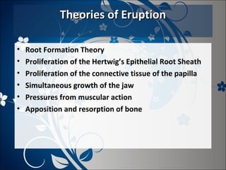Theories of Eruption
•
•
•
•
•
•

Root Formation Theory
Proliferation of the Hertwig’s Epithelial Root Sheath
Proliferation of the connective tissue of the papilla
Simultaneous growth of the jaw
Pressures from muscular action
Apposition and resorption of bone

 