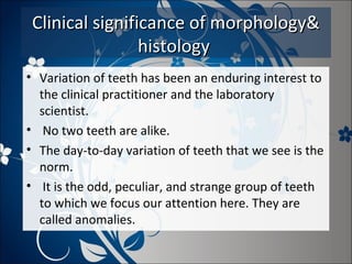 Clinical significance of morphology&
histology
• Variation of teeth has been an enduring interest to
the clinical practitioner and the laboratory
scientist.
• No two teeth are alike.
• The day-to-day variation of teeth that we see is the
norm.
• It is the odd, peculiar, and strange group of teeth
to which we focus our attention here. They are
called anomalies.

 