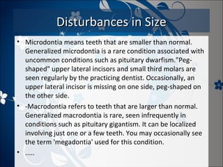 Disturbances in Size
• Microdontia means teeth that are smaller than normal.
Generalized microdontia is a rare condition associated with
uncommon conditions such as pituitary dwarfism."Pegshaped" upper lateral incisors and small third molars are
seen regularly by the practicing dentist. Occasionally, an
upper lateral incisor is missing on one side, peg-shaped on
the other side.
• -Macrodontia refers to teeth that are larger than normal.
Generalized macrodontia is rare, seen infrequently in
conditions such as pituitary gigantism. It can be localized
involving just one or a few teeth. You may occasionally see
the term 'megadontia' used for this condition.
• .....

 