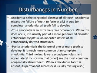 Disturbances in Number.
• Anodontia is the congenital absense of all teeth, Anodontia
means the failure of teeth to form at all.) In true (or
complete) anodontia, all teeth fail to develop.
• -True anodontia is an extremely rare occurrence. When this
does occur, it is usually part of a more generalized disorder
ectodermal dysplasia, an inherited defect of all
ectodermally derived structures.
• -Partial anodontia is the failure of one or more teeth to
develop. It is much more common than complete
anodontia. Third molars, lower second premolars, and
upper lateral incisors (in that order) are the most common
congenitally absent teeth. When a deciduous tooth is
absent, its permanent successor is usually missing also.)

 