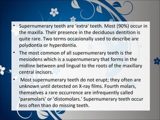 • Supernumerary teeth are 'extra' teeth. Most (90%) occur in
the maxilla. Their presence in the deciduous dentition is
quite rare. Two terms occasionally used to describe are
polydontia or hyperdontia.
• The most common of all supernumerary teeth is the
mesiodens which is a supernumerary that forms in the
midline between and lingual to the roots of the maxillary
central incisors.
• Most supernumerary teeth do not erupt; they often are
unknown until detected on X-ray films. Fourth molars,
themselves a rare occurrence are infrequently called
'paramolars' or 'distomolars.' Supernumerary teeth occur
less often than do missing teeth.

 