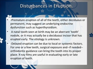Disturbances in Eruption.
• -Premature eruption of all of the teeth, either deciduous or
permanent, may suggest an underlying endocrine
dysfunction such as hyperthyroidism.
• A natal tooth seen at birth may be an aberrant 'tooth'
nodule, or it may actually be a deciduous incisor that has
erupted early. The etiology is unknown.
• -Delayed eruption can be due to local or systemic factors.
For one or a few teeth, surgical exposure and--if needed-orthodontic guidance can bring the tooth into its proper
place. X-ray films are useful in evaluating early or late
eruption of teeth.

 