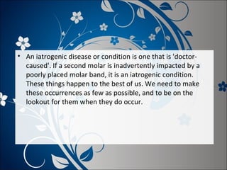 • An iatrogenic disease or condition is one that is 'doctorcaused'. If a second molar is inadvertently impacted by a
poorly placed molar band, it is an iatrogenic condition.
These things happen to the best of us. We need to make
these occurrences as few as possible, and to be on the
lookout for them when they do occur.

 