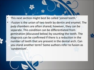 • This next section might best be called 'joined teeth.'
• -Fusion is the union of two teeth by dentin and enamel. The
pulp chambers are often shared; however, they can be
separate. This condition can be differentiated from
gemination (discussed below) by counting the teeth. The
diagnosis can be confirmed if there is a reduction in the
number of teeth that are present in the dental arch. Can
you stand another term? Some authors refer to fusion as
'syndontism'.

 