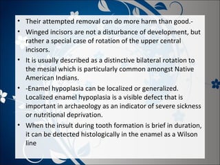 • Their attempted removal can do more harm than good.• Winged incisors are not a disturbance of development, but
rather a special case of rotation of the upper central
incisors.
• It is usually described as a distinctive bilateral rotation to
the mesial which is particularly common amongst Native
American Indians.
• -Enamel hypoplasia can be localized or generalized.
Localized enamel hypoplasia is a visible defect that is
important in archaeology as an indicator of severe sickness
or nutritional deprivation.
• When the insult during tooth formation is brief in duration,
it can be detected histologically in the enamel as a Wilson
line

 
