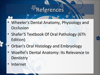 References
• Wheeler's Dental Anatomy, Physiology and
Occlusion
• Shafer'S Textbook Of Oral Pathology (6Th
Edition)
• Orban's Oral Histology and Embryology
• Woelfel's Dental Anatomy: Its Relevance to
Dentistry
• Internet

 