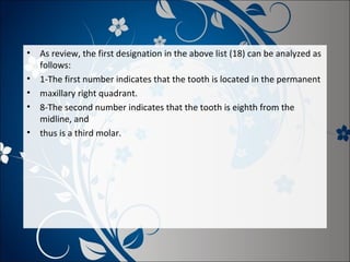 •
•
•
•
•

As review, the first designation in the above list (18) can be analyzed as
follows:
1-The first number indicates that the tooth is located in the permanent
maxillary right quadrant.
8-The second number indicates that the tooth is eighth from the
midline, and
thus is a third molar.

 