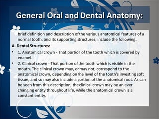 General Oral and Dental Anatomy:
brief definition and description of the various anatomical features of a
normal tooth, and its supporting structures, include the following:
A. Dental Structures:
• 1. Anatomical crown - That portion of the tooth which is covered by
enamel.
• 2. Clinical crown - That portion of the tooth which is visible in the
mouth. The clinical crown may, or may not, correspond to the
anatomical crown, depending on the level of the tooth's investing soft
tissue, and so may also include a portion of the anatomical root. As can
be seen from this description, the clinical crown may be an ever
changing entity throughout life, while the anatomical crown is a
constant entity.

 