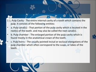 1 1. Pulp Cavity - The entire internal cavity of a tooth which contains the
pulp. It consists of the following entities:
• a. Pulp canal(s) - That portion of the pulp cavity which is located in the
root(s) of the tooth. and may also be called the root canal(s).
• b. Pulp chamber - The enlarged portion of the pulp cavity which is
found mostly in the anatomical crown of the tooth.
• c. Pulp horns - The usually pointed incisal or occlusal elongations of the
pulp chamber which often correspond to the cusps, or lobes of the
teeth.

 