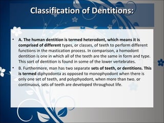 Classification of Dentitions:
•

•

A. The human dentition is termed heterodont, which means it is
comprised of different types, or classes, of teeth to perform different
functions in the mastication process. In comparison, a homodont
dentition is one in which all of the teeth are the same in form and type.
This sort of dentition is found in some of the lower vertebrates.
B. Furthermore, man has two separate sets of teeth, or dentitions. This
is termed diphyodonta as opposed to monophyodont when there is
only one set of teeth, and polyphyodont, when more than two. or
continuous, sets of teeth are developed throughout life.

 