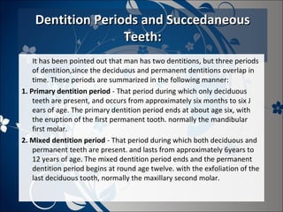 Dentition Periods and Succedaneous
Teeth:
It has been pointed out that man has two dentitions, but three periods
of dentition,since the deciduous and permanent dentitions overlap in
time. These periods are summarized in the following manner:
1. Primary dentition period - That period during which only deciduous
teeth are present, and occurs from approximately six months to six J
ears of age. The primary dentition period ends at about age six, with
the eruption of the first permanent tooth. normally the mandibular
first molar.
2. Mixed dentition period - That period during which both deciduous and
permanent teeth are present. and lasts from approximately 6years to
12 years of age. The mixed dentition period ends and the permanent
dentition period begins at round age twelve. with the exfoliation of the
last deciduous tooth, normally the maxillary second molar.

 