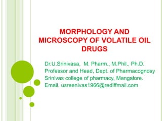 MORPHOLOGY AND
MICROSCOPY OF VOLATILE OIL
DRUGS
Dr.U.Srinivasa, M. Pharm., M.Phil., Ph.D.
Professor and Head, Dept. of Pharmacognosy
Srinivas college of pharmacy, Mangalore.
Email. usreenivas1966@rediffmail.com
 