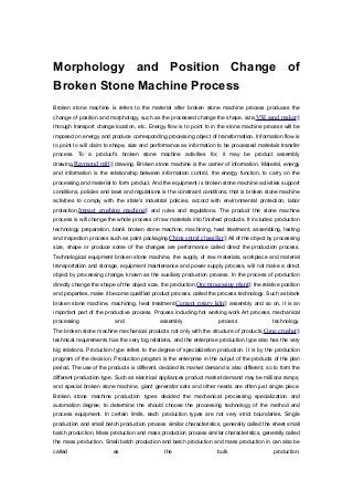 Morphology and Position Change of
Broken Stone Machine Process
Broken stone machine is refers to the material after broken stone machine process produces the
change of position and morphology, such as the processed change the shape, size,VSI sand maker§
through transport change location, etc. Energy flow is to point to in the stone machine process will be
imposed on energy and produce corresponding processing object of transformation. Information flow is
to point to will claim to shape, size and performance as information to be processed materials transfer
process. To a product's broken stone machine activities for, it may be product assembly
drawing,Raymond mill§ drawing. Broken stone machine is the carrier of information. Material, energy
and information is the relationship between information control, the energy function, to carry on the
processing and material to form product. And the equipment is broken stone machine activities support
conditions, policies and laws and regulations is the constraint conditions, that is broken stone machine
activities to comply with the state's industrial policies, accord with environmental protection, labor
protection,Impact crushing machine§ and rules and regulations. The product the stone machine
process is will change the whole process of raw materials into finished products. It includes: production
technology preparation, blank broken stone machine, machining, heat treatment, assembling, testing
and inspection process such as paint packaging.China spiral classifier§ All of the object by processing
size, shape or produce some of the changes are performance called direct the production process.
Technological equipment broken stone machine, the supply of raw materials, workpiece and material
transportation and storage, equipment maintenance and power supply process, will not make a direct
object by processing change, known as the auxiliary production process. In the process of production
directly change the shape of the object size, the production,Ore processing plant§ the relative position
and properties, make it become qualified product process, called the process technology. Such as blank
broken stone machine, machining, heat treatment,Cement rotary kiln§ assembly and so on, it is an
important part of the productive process. Process including hot working work Art process, mechanical
processing and assembly process technology.
The broken stone machine mechanical products not only with the structure of products,Cone crusher§
technical requirements has the very big relations, and the enterprise production type also has the very
big relations. Production type refers to the degree of specialization production. It is by the production
program of the decision. Production program is the enterprise in the output of the products of the plan
period. The use of the products is different, decided its market demand is also different, so to form the
different production type. Such as electrical appliances product market demand may be millions ramps,
and special broken stone machine, giant generator sets and other needs are often just single piece.
Broken stone machine production types decided the mechanical processing specialization and
automation degree, to determine the should choose the processing technology of the method and
process equipment. In certain limits, each production types are not very strict boundaries. Single
production and small batch production process similar characteristics, generally called the sheet small
batch production. Mass production and mass production process similar characteristics, generally called
the mass production. Small batch production and batch production and mass production in can also be
called as the bulk production.
 
